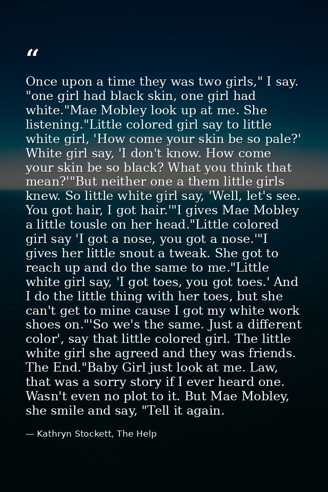 Once upon a time they was two girls," I say. "one girl had black skin, one girl had white."Mae Mobley look up at me. She — Kathryn Stockett, The Help