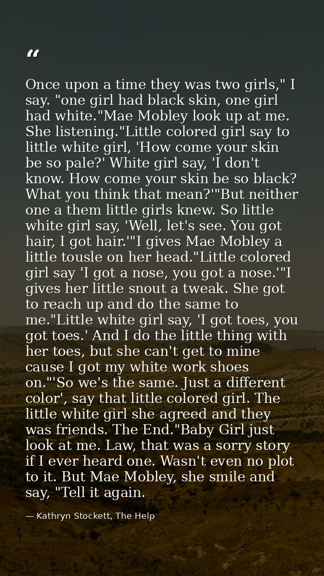 Once upon a time they was two girls," I say. "one girl had black skin, one girl had white."Mae Mobley look up at me. She — Kathryn Stockett, The Help