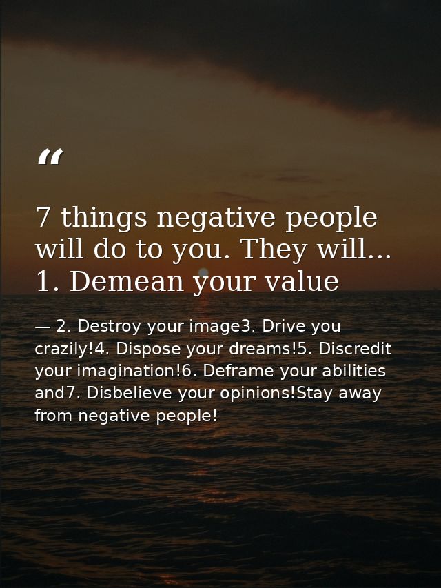 7 things negative people will do to you. They will... 1. Demean your value — 2. Destroy your image3. Drive you crazily!4. Dispose your dreams!5. Discredit your imagination!6. Deframe your abilities and7. Disbelieve your opinions!Stay away from negative people!