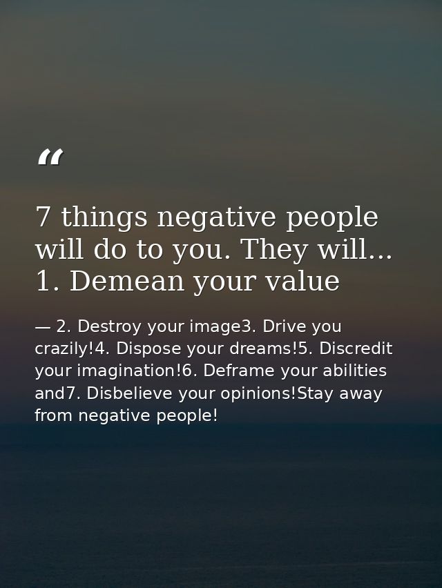 7 things negative people will do to you. They will... 1. Demean your value — 2. Destroy your image3. Drive you crazily!4. Dispose your dreams!5. Discredit your imagination!6. Deframe your abilities and7. Disbelieve your opinions!Stay away from negative people!