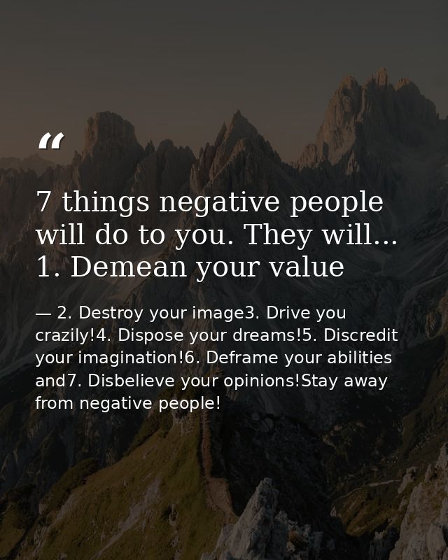 7 things negative people will do to you. They will... 1. Demean your value — 2. Destroy your image3. Drive you crazily!4. Dispose your dreams!5. Discredit your imagination!6. Deframe your abilities and7. Disbelieve your opinions!Stay away from negative people!