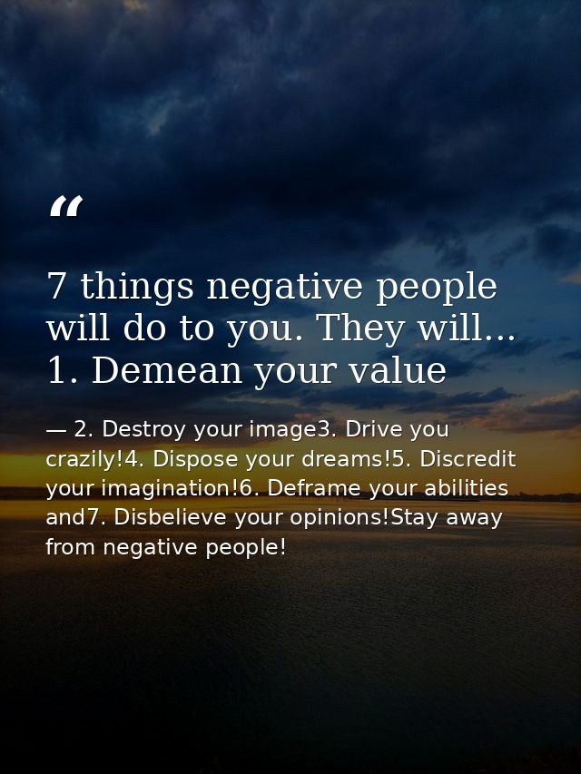 7 things negative people will do to you. They will... 1. Demean your value — 2. Destroy your image3. Drive you crazily!4. Dispose your dreams!5. Discredit your imagination!6. Deframe your abilities and7. Disbelieve your opinions!Stay away from negative people!