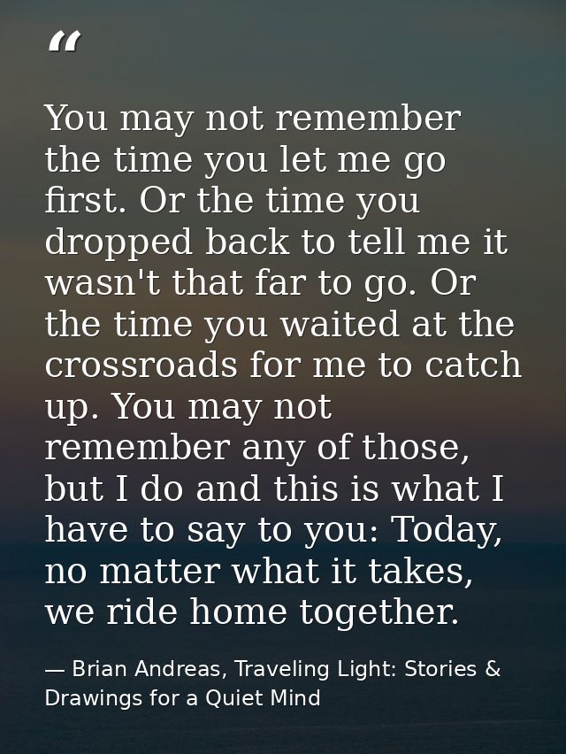 You may not remember the time you let me go first. Or the time you dropped back to tell me it wasn't that far to go. Or  — Brian Andreas, Traveling Light: Stories & Drawings for a Quiet Mind