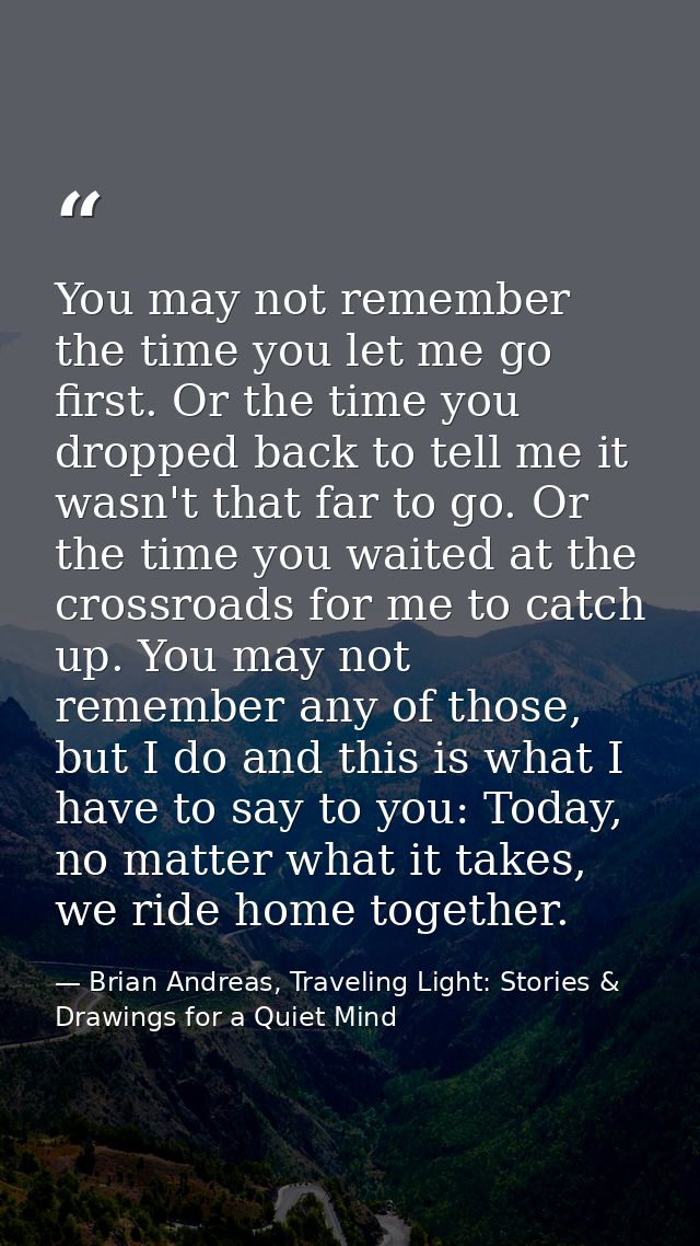 You may not remember the time you let me go first. Or the time you dropped back to tell me it wasn't that far to go. Or  — Brian Andreas, Traveling Light: Stories & Drawings for a Quiet Mind