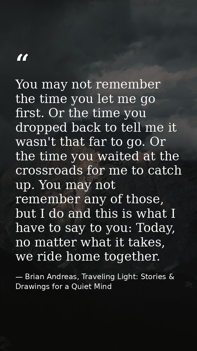 You may not remember the time you let me go first. Or the time you dropped back to tell me it wasn't that far to go. Or  — Brian Andreas, Traveling Light: Stories & Drawings for a Quiet Mind