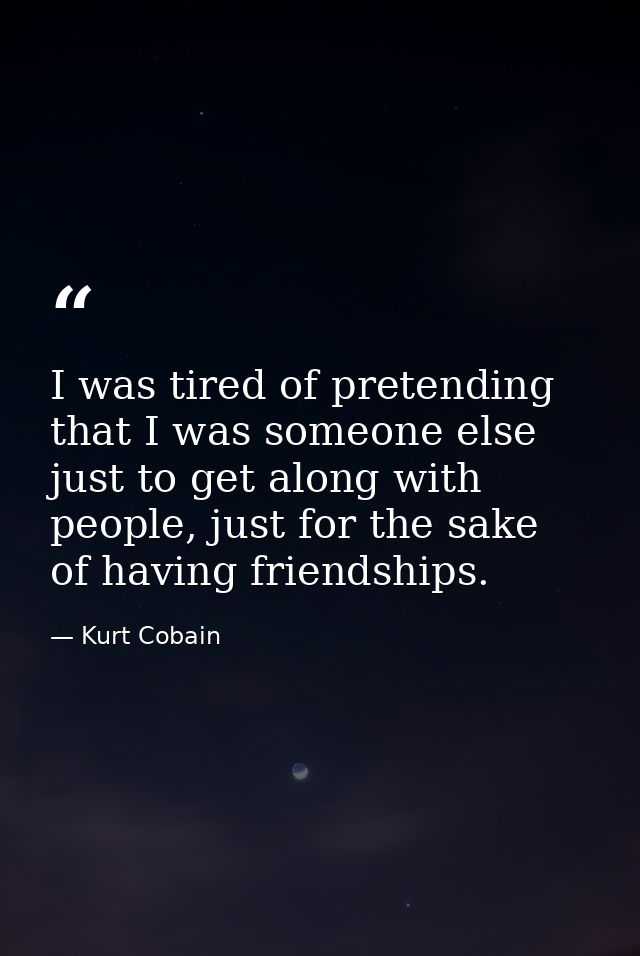 I was tired of pretending that I was someone else just to get along with people, just for the sake of having friendships — Kurt Cobain