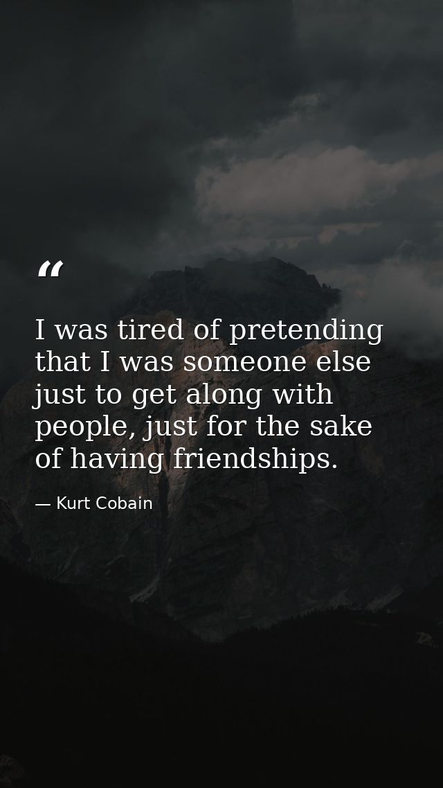 I was tired of pretending that I was someone else just to get along with people, just for the sake of having friendships — Kurt Cobain