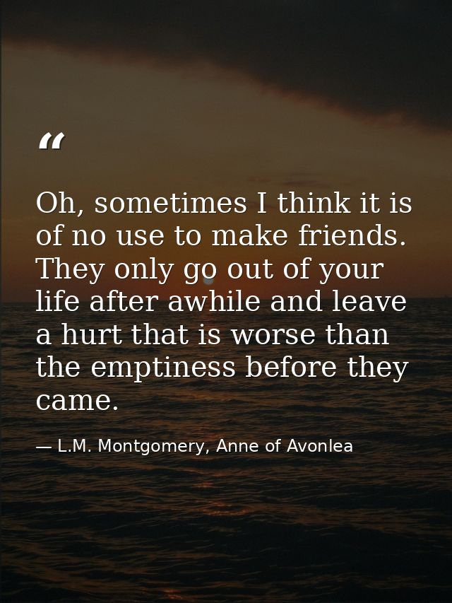 Oh, sometimes I think it is of no use to make friends. They only go out of your life after awhile and leave a hurt that  — L.M. Montgomery, Anne of Avonlea