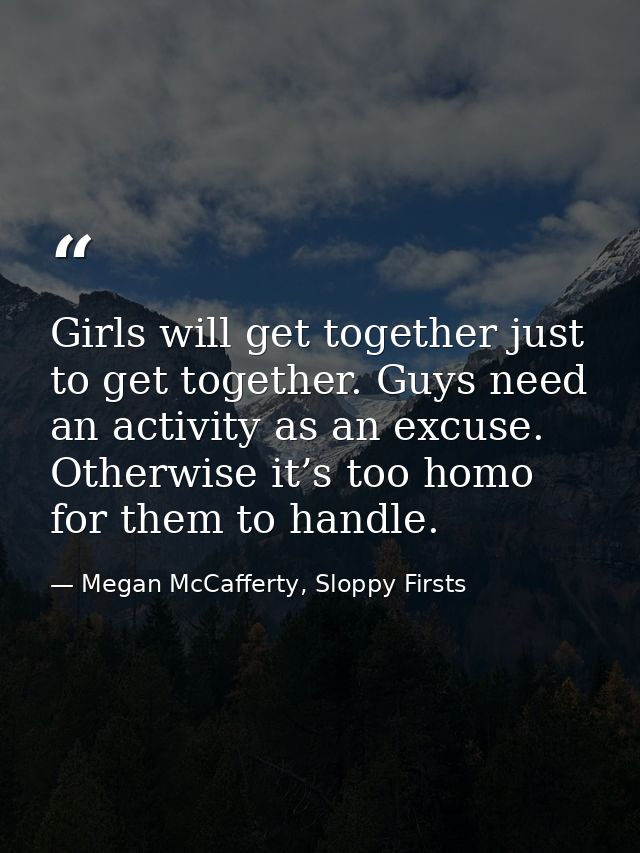 Girls will get together just to get together. Guys need an activity as an excuse. Otherwise it’s too homo for them to ha — Megan McCafferty, Sloppy Firsts