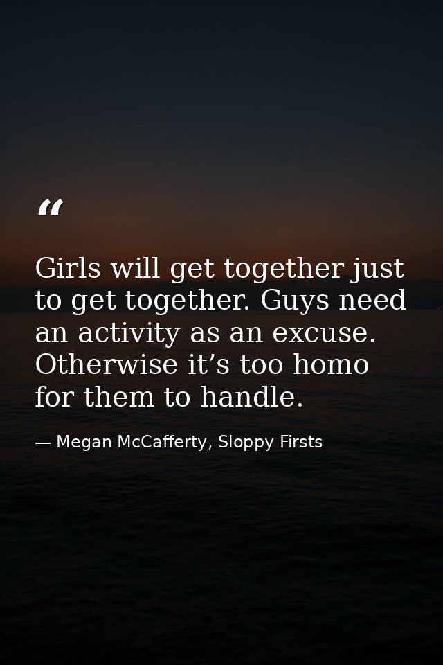 Girls will get together just to get together. Guys need an activity as an excuse. Otherwise it’s too homo for them to ha — Megan McCafferty, Sloppy Firsts