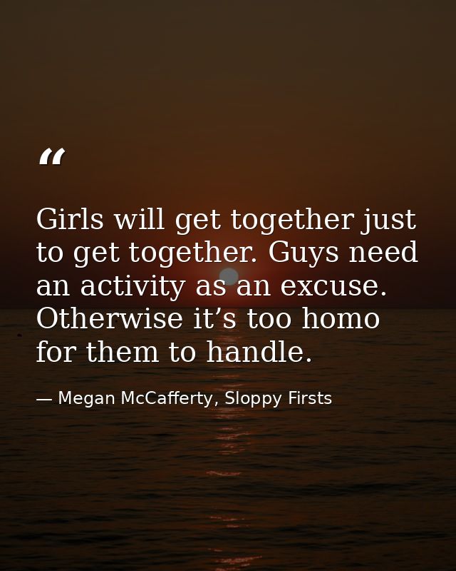 Girls will get together just to get together. Guys need an activity as an excuse. Otherwise it’s too homo for them to ha — Megan McCafferty, Sloppy Firsts