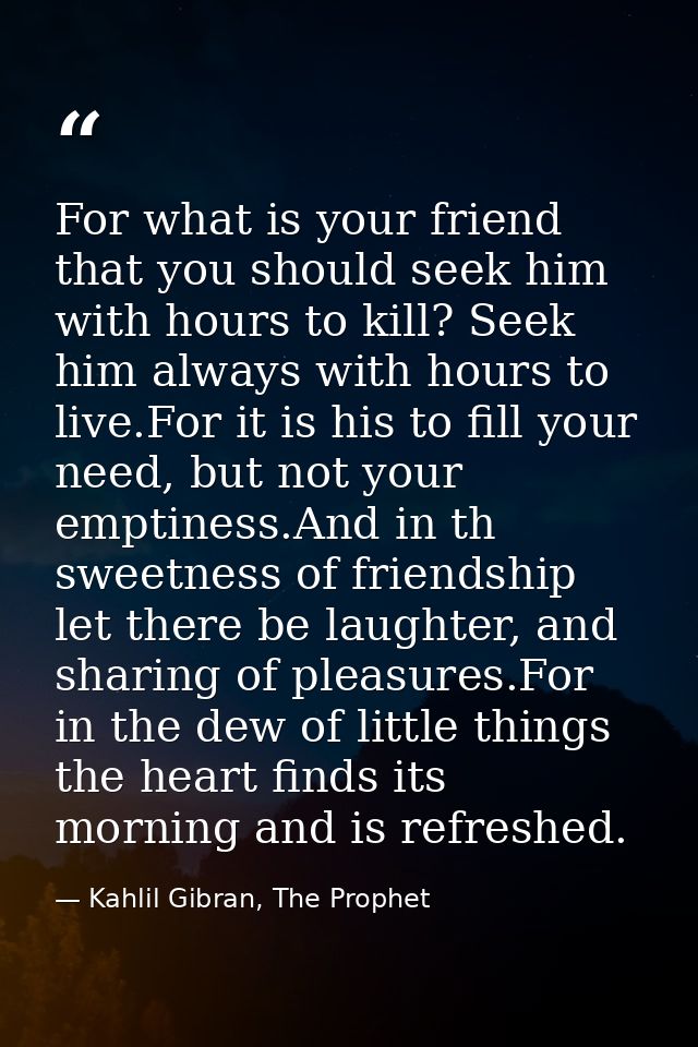 For what is your friend that you should seek him with hours to kill? Seek him always with hours to live.For it is his to — Kahlil Gibran, The Prophet