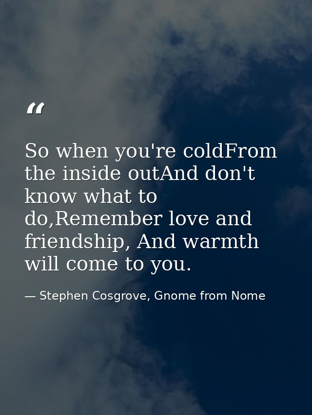 So when you're coldFrom the inside outAnd don't know what to do,Remember love and friendship, And warmth will come to yo — Stephen Cosgrove, Gnome from Nome