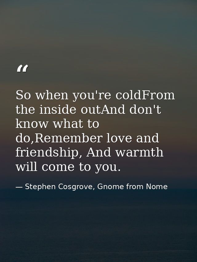 So when you're coldFrom the inside outAnd don't know what to do,Remember love and friendship, And warmth will come to yo — Stephen Cosgrove, Gnome from Nome