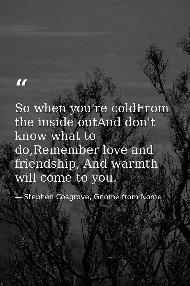 So when you're coldFrom the inside outAnd don't know what to do,Remember love and friendship, And warmth will come to yo — Stephen Cosgrove, Gnome from Nome