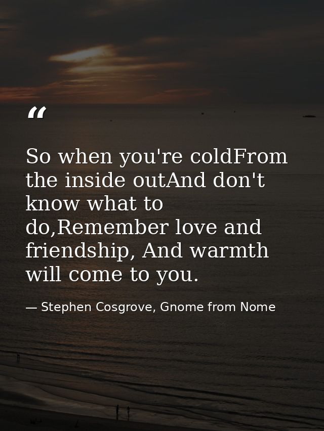 So when you're coldFrom the inside outAnd don't know what to do,Remember love and friendship, And warmth will come to yo — Stephen Cosgrove, Gnome from Nome