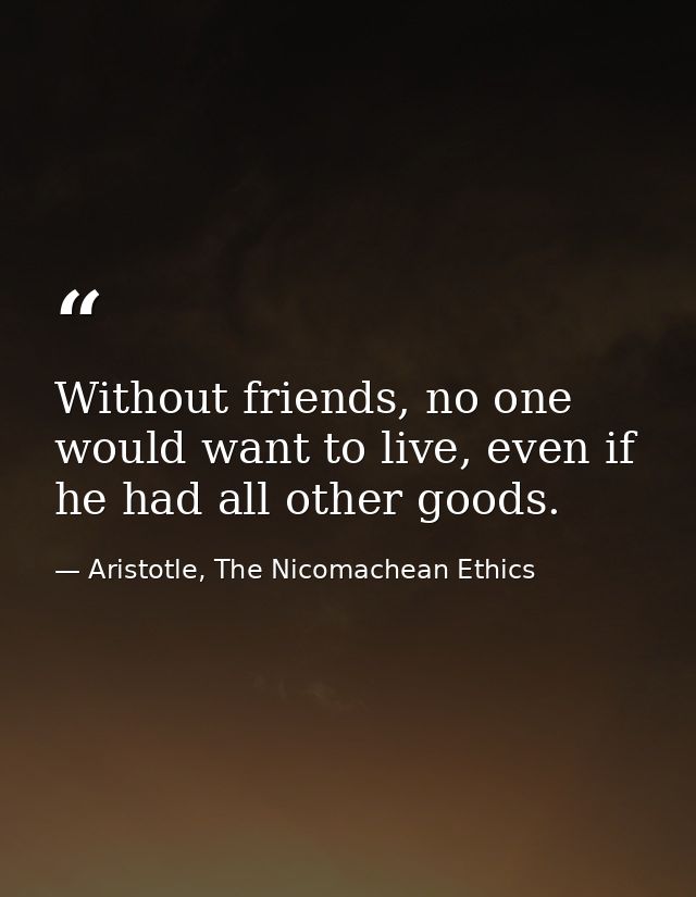 Without friends, no one would want to live, even if he had all other goods. — Aristotle, The Nicomachean Ethics