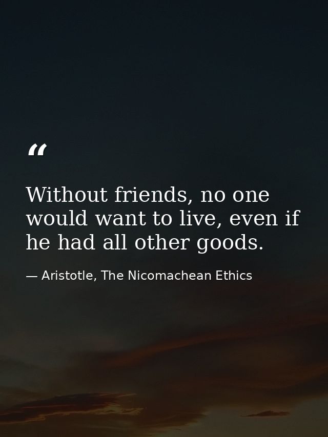 Without friends, no one would want to live, even if he had all other goods. — Aristotle, The Nicomachean Ethics