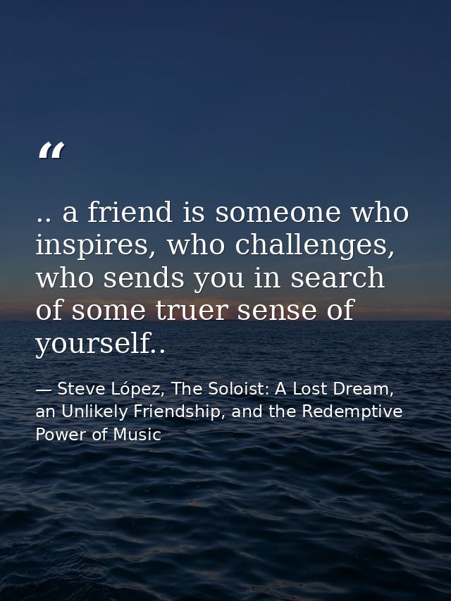 .. a friend is someone who inspires, who challenges, who sends you in search of some truer sense of yourself.. — Steve López, The Soloist: A Lost Dream, an Unlikely Friendship, and the Redemptive Power of Music