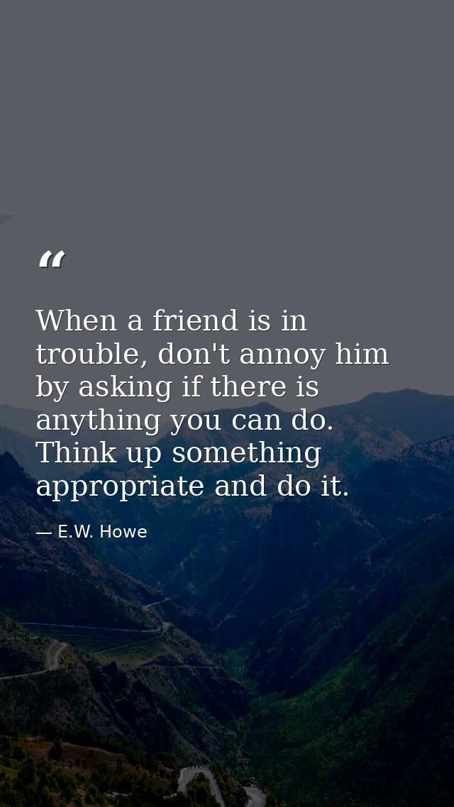 When a friend is in trouble, don't annoy him by asking if there is anything you can do. Think up something appropriate a — E.W. Howe