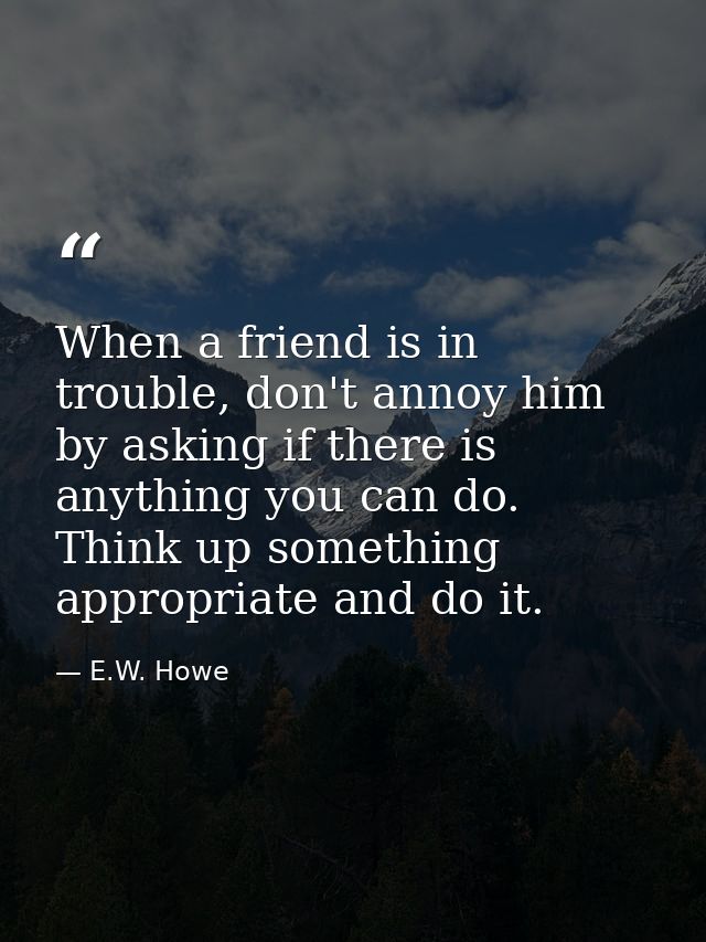 When a friend is in trouble, don't annoy him by asking if there is anything you can do. Think up something appropriate a — E.W. Howe