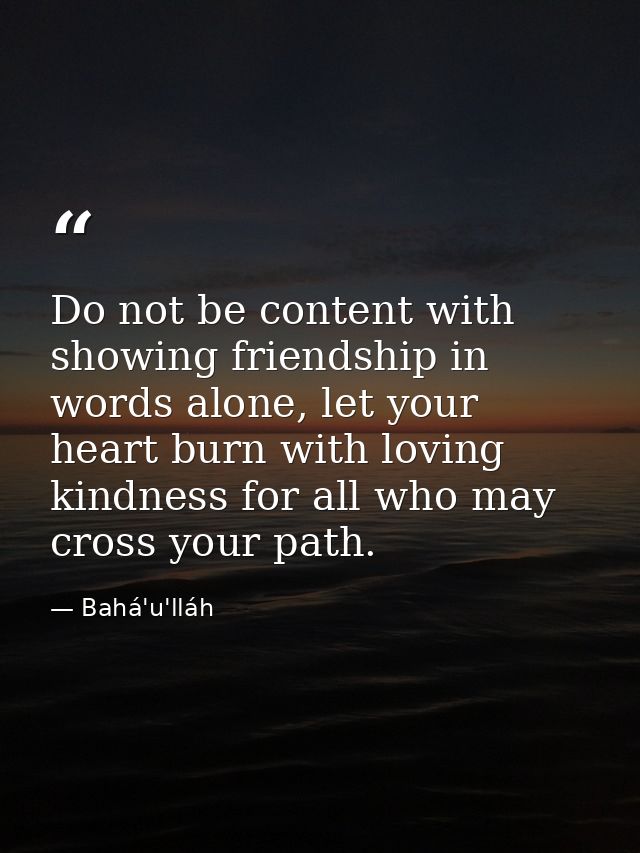 Do not be content with showing friendship in words alone, let your heart burn with loving kindness for all who may cross — Bahá'u'lláh