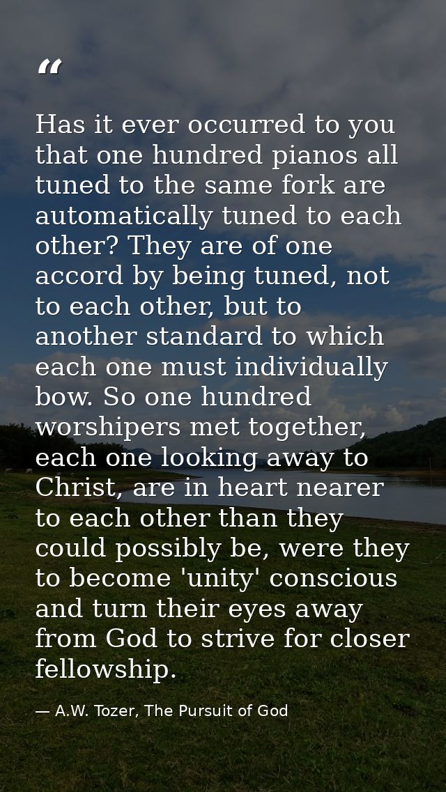 Has it ever occurred to you that one hundred pianos all tuned to the same fork are automatically tuned to each other? Th — A.W. Tozer, The Pursuit of God