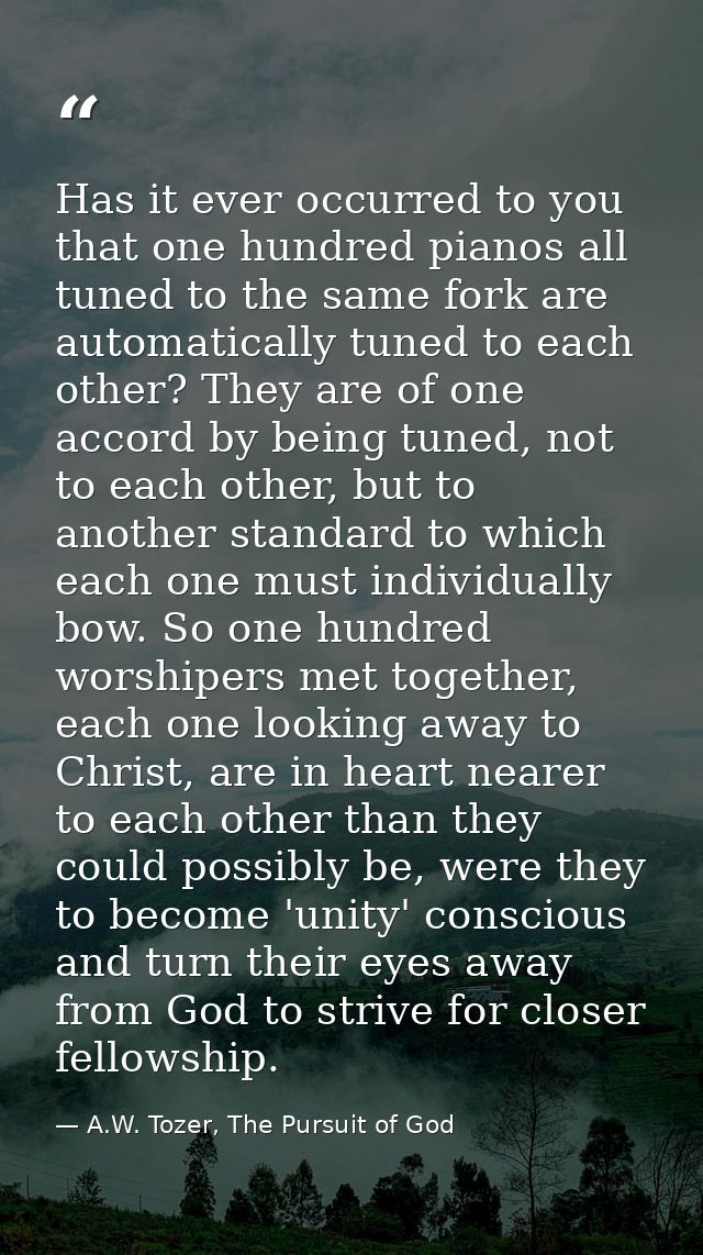 Has it ever occurred to you that one hundred pianos all tuned to the same fork are automatically tuned to each other? Th — A.W. Tozer, The Pursuit of God