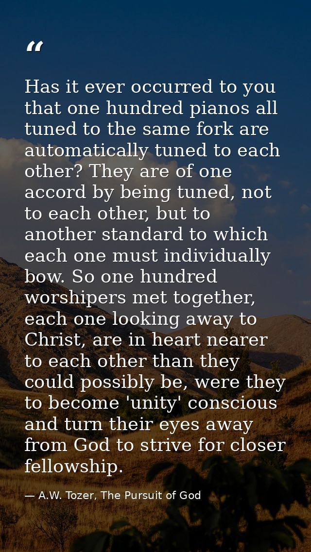 Has it ever occurred to you that one hundred pianos all tuned to the same fork are automatically tuned to each other? Th — A.W. Tozer, The Pursuit of God