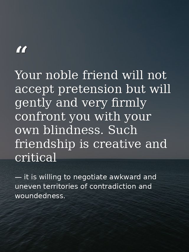 Your noble friend will not accept pretension but will gently and very firmly confront you with your own blindness. Such  — it is willing to negotiate awkward and uneven territories of contradiction and woundedness.