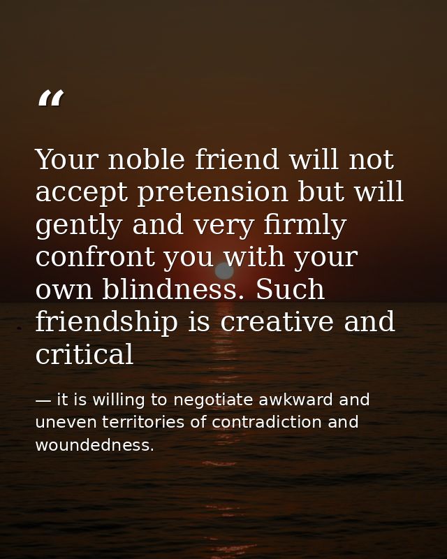 Your noble friend will not accept pretension but will gently and very firmly confront you with your own blindness. Such  — it is willing to negotiate awkward and uneven territories of contradiction and woundedness.