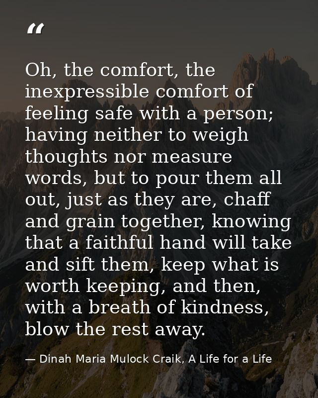 Oh, the comfort, the inexpressible comfort of feeling safe with a person; having neither to weigh thoughts nor measure w — Dinah Maria Mulock Craik, A Life for a Life