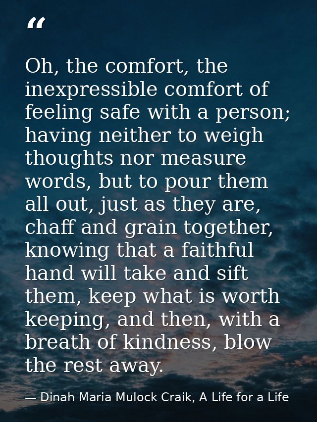 Oh, the comfort, the inexpressible comfort of feeling safe with a person; having neither to weigh thoughts nor measure w — Dinah Maria Mulock Craik, A Life for a Life