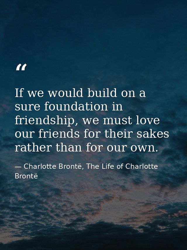 If we would build on a sure foundation in friendship, we must love our friends for their sakes rather than for our own. — Charlotte Brontë, The Life of Charlotte Brontë