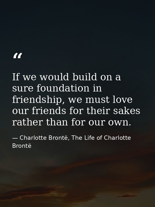 If we would build on a sure foundation in friendship, we must love our friends for their sakes rather than for our own. — Charlotte Brontë, The Life of Charlotte Brontë