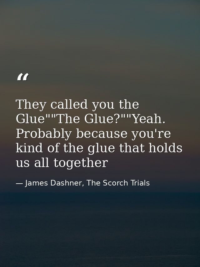 They called you the Glue""The Glue?""Yeah. Probably because you're kind of the glue that holds us all together — James Dashner, The Scorch Trials