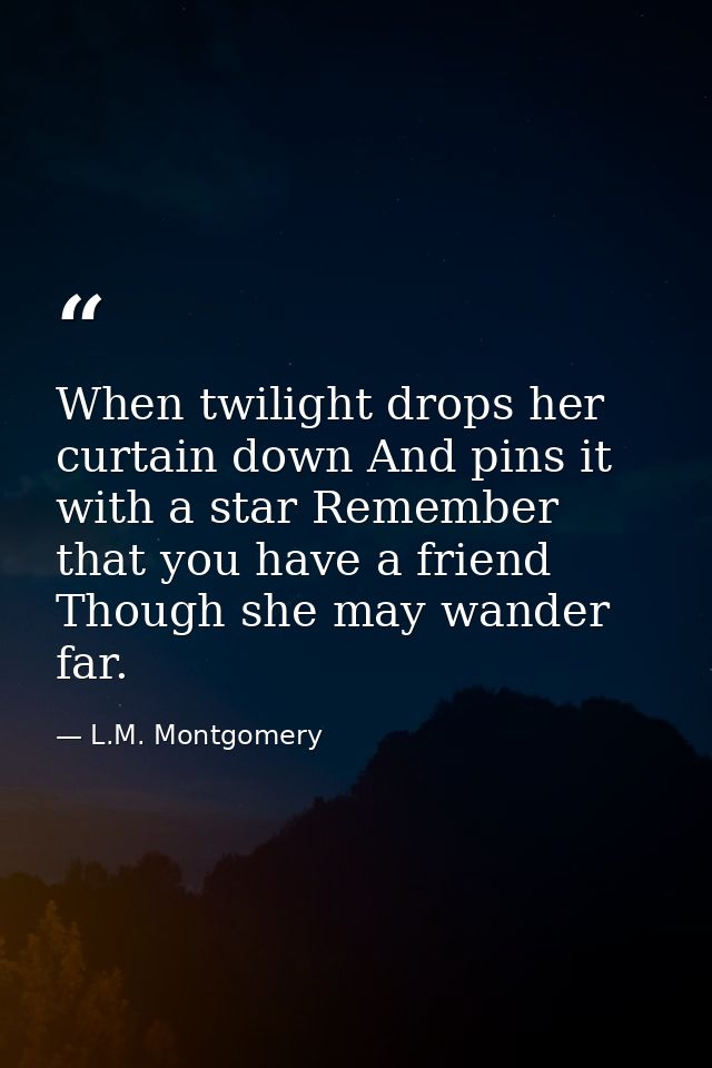 When twilight drops her curtain down And pins it with a star Remember that you have a friend Though she may wander far. — L.M. Montgomery