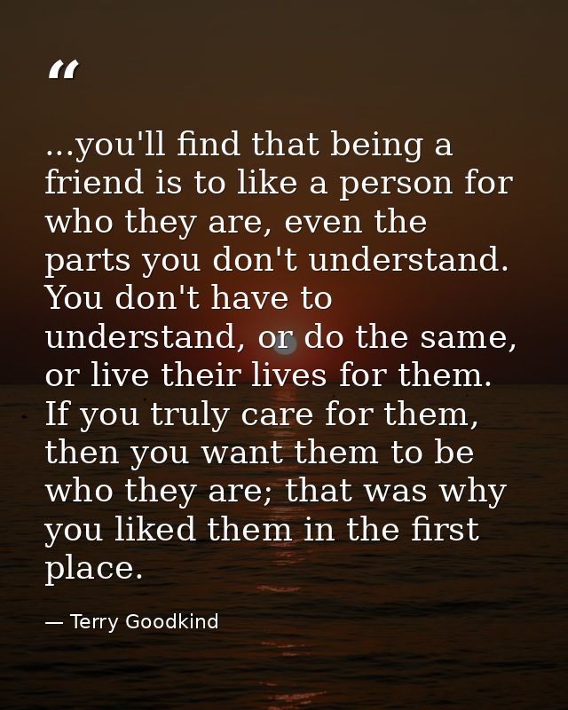 ...you'll find that being a friend is to like a person for who they are, even the parts you don't understand. You don't  — Terry Goodkind