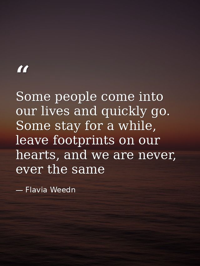 Some people come into our lives and quickly go. Some stay for a while, leave footprints on our hearts, and we are never, — Flavia Weedn