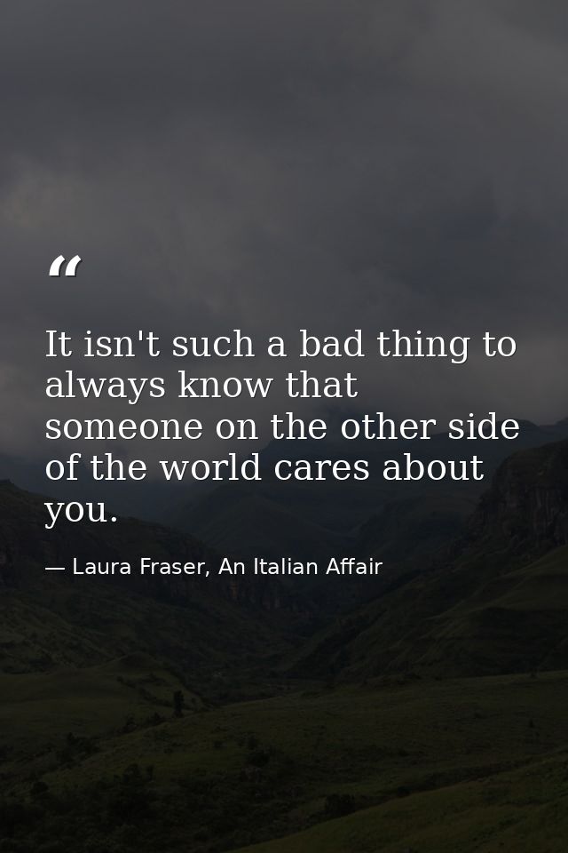 It isn't such a bad thing to always know that someone on the other side of the world cares about you. — Laura Fraser, An Italian Affair