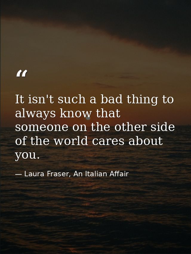 It isn't such a bad thing to always know that someone on the other side of the world cares about you. — Laura Fraser, An Italian Affair
