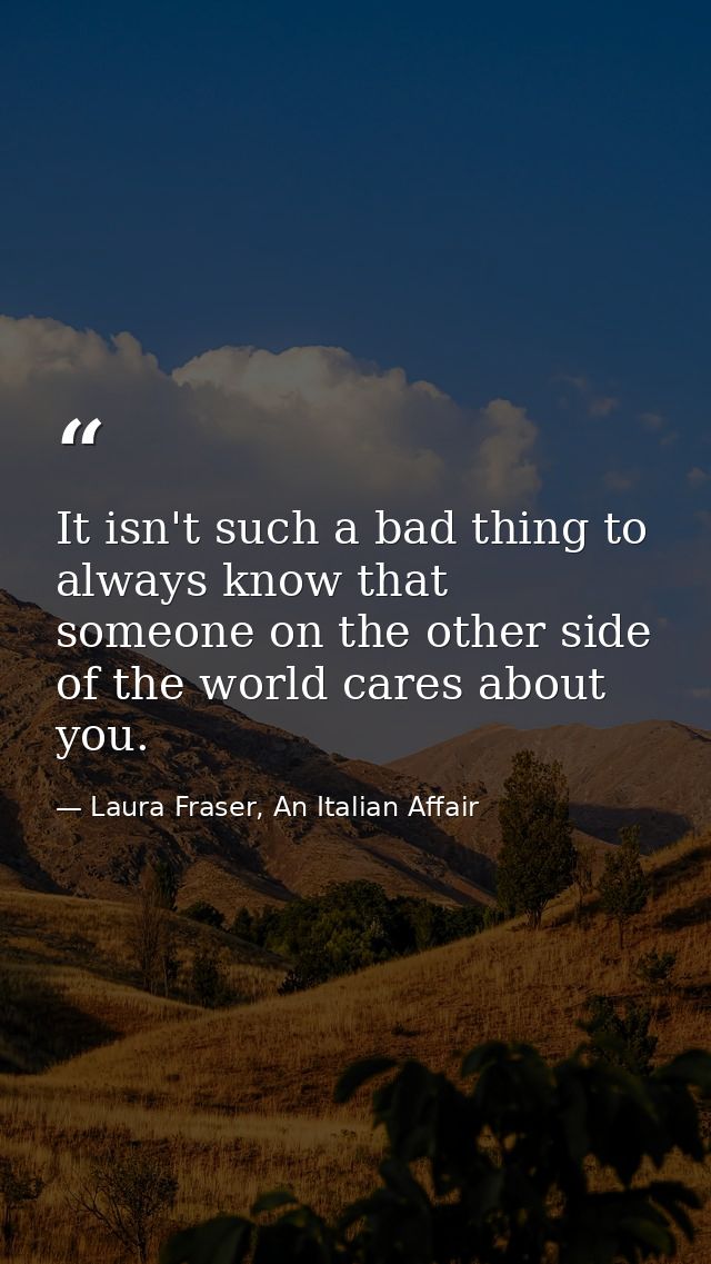 It isn't such a bad thing to always know that someone on the other side of the world cares about you. — Laura Fraser, An Italian Affair