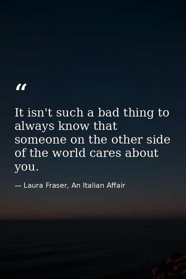 It isn't such a bad thing to always know that someone on the other side of the world cares about you. — Laura Fraser, An Italian Affair