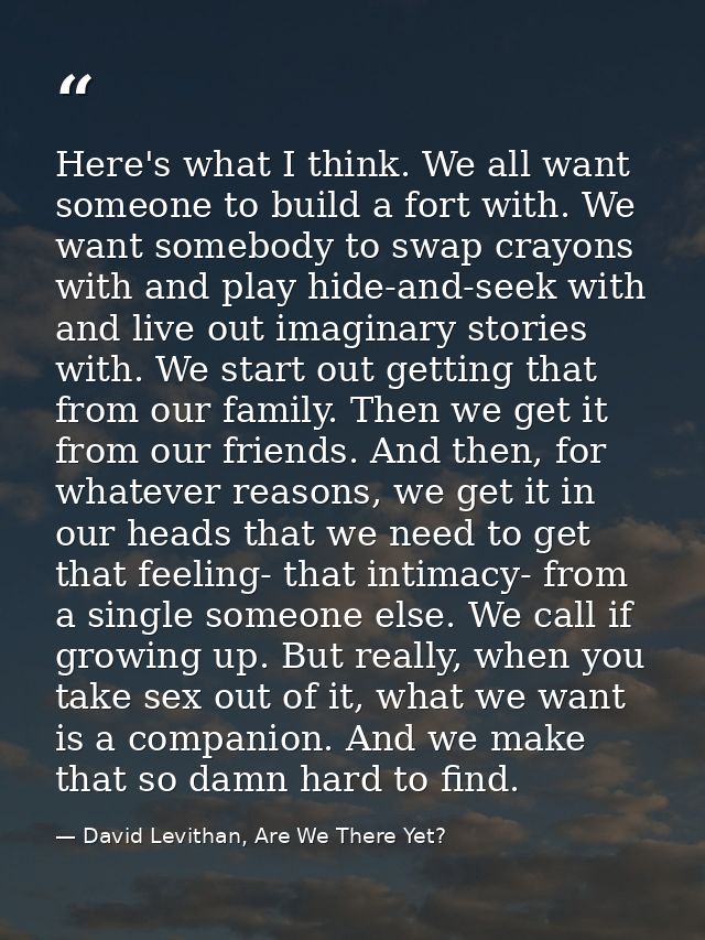 Here's what I think. We all want someone to build a fort with. We want somebody to swap crayons with and play hide-and-s — David Levithan, Are We There Yet?