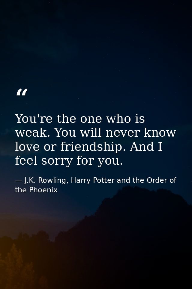 You're the one who is weak. You will never know love or friendship. And I feel sorry for you. — J.K. Rowling, Harry Potter and the Order of the Phoenix