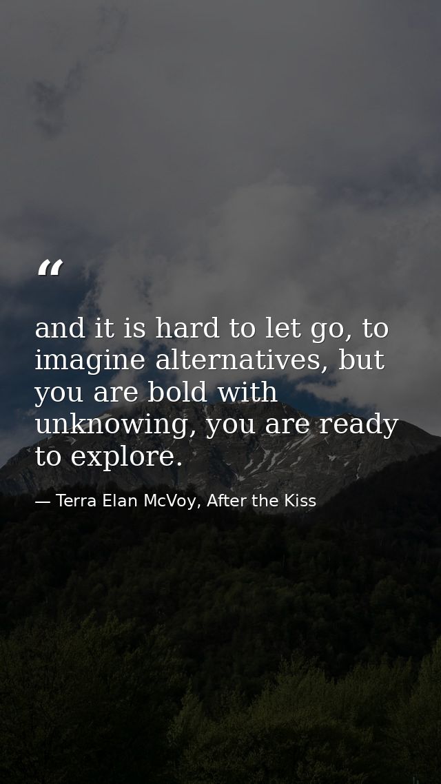 and it is hard to let go, to imagine alternatives, but you are bold with unknowing, you are ready to explore. — Terra Elan McVoy, After the Kiss
