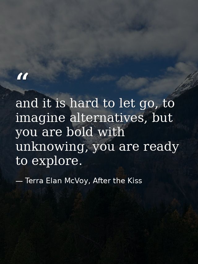 and it is hard to let go, to imagine alternatives, but you are bold with unknowing, you are ready to explore. — Terra Elan McVoy, After the Kiss