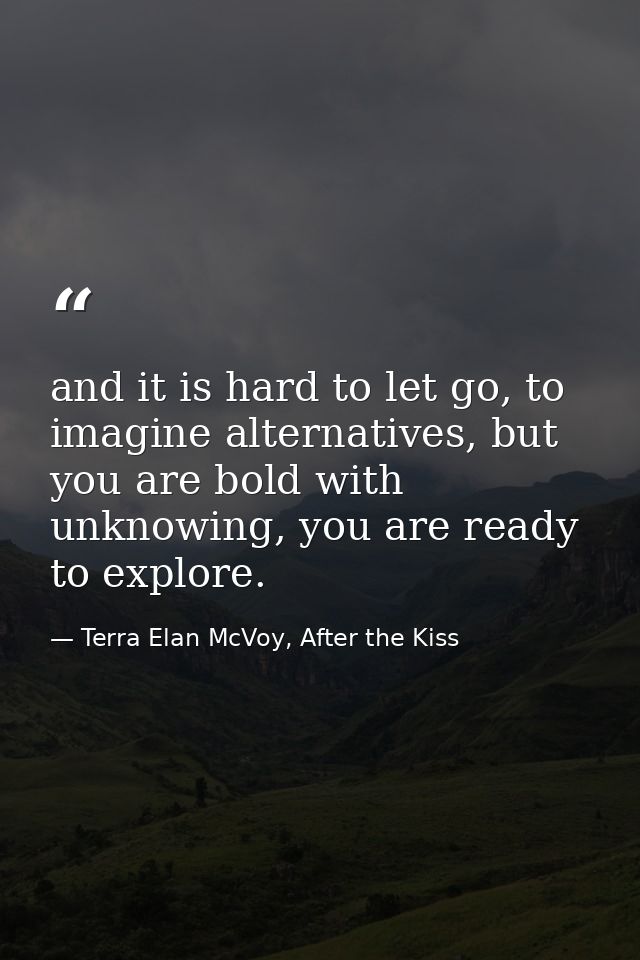 and it is hard to let go, to imagine alternatives, but you are bold with unknowing, you are ready to explore. — Terra Elan McVoy, After the Kiss