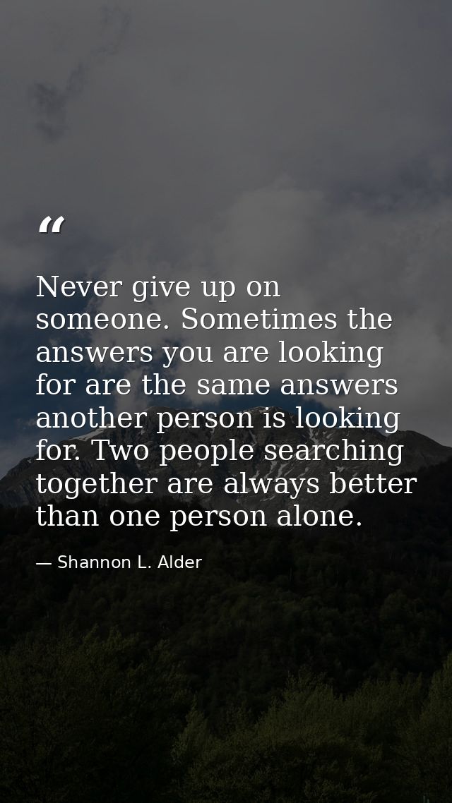 Never give up on someone. Sometimes the answers you are looking for are the same answers another person is looking for.  — Shannon L. Alder