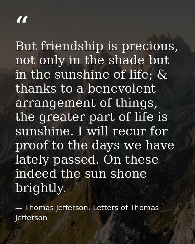 But friendship is precious, not only in the shade but in the sunshine of life; & thanks to a benevolent arrangement of t — Thomas Jefferson, Letters of Thomas Jefferson